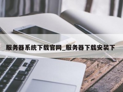 呼和浩特服务器系统下载官网_服务器下载安装下 