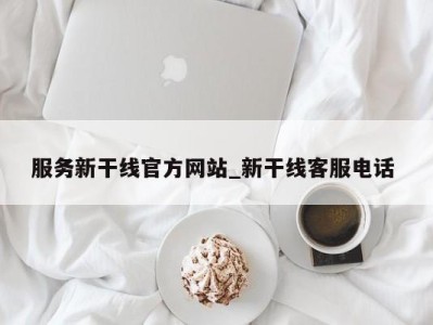 呼和浩特服务新干线官方网站_新干线客服电话 