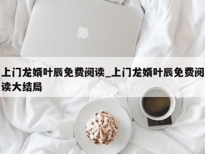 呼和浩特上门龙婿叶辰免费阅读_上门龙婿叶辰免费阅读大结局 