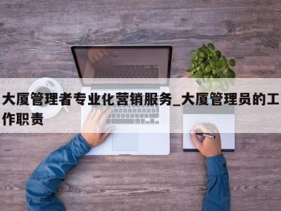 呼和浩特大厦管理者专业化营销服务_大厦管理员的工作职责 