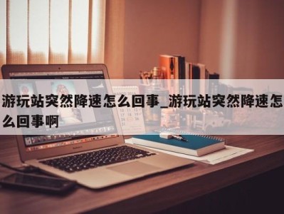 呼和浩特游玩站突然降速怎么回事_游玩站突然降速怎么回事啊 