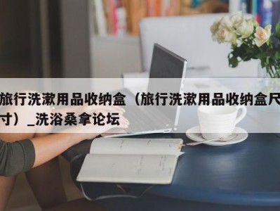 呼和浩特旅行洗漱用品收纳盒（旅行洗漱用品收纳盒尺寸）_洗浴桑拿论坛