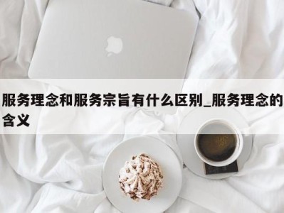 呼和浩特服务理念和服务宗旨有什么区别_服务理念的含义 