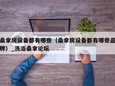 呼和浩特桑拿房设备都有哪些（桑拿房设备都有哪些品牌）_洗浴桑拿论坛