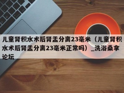 呼和浩特儿童肾积水术后肾盂分离23毫米（儿童肾积水术后肾盂分离23毫米正常吗）_洗浴桑拿论坛