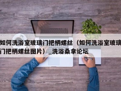 呼和浩特如何洗浴室玻璃门把柄螺丝（如何洗浴室玻璃门把柄螺丝图片）_洗浴桑拿论坛