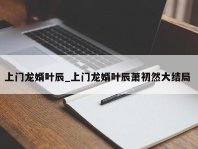 呼和浩特上门龙婿叶辰_上门龙婿叶辰萧初然大结局 