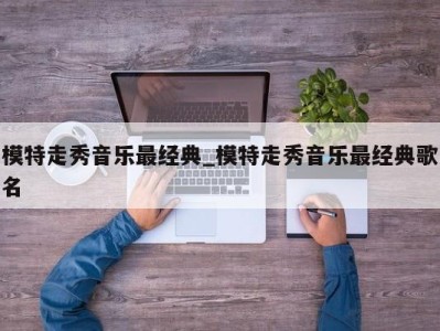 呼和浩特模特走秀音乐最经典_模特走秀音乐最经典歌名 