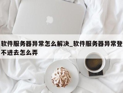 呼和浩特软件服务器异常怎么解决_软件服务器异常登不进去怎么弄 