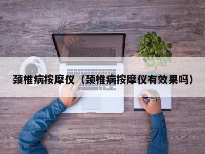 呼和浩特颈椎病按摩仪（颈椎病按摩仪有效果吗）