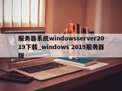 呼和浩特服务器系统windowsserver2019下载_windows 2019服务器版 